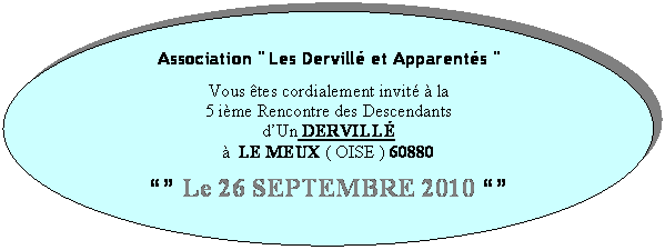 Ellipse: Association " Les Dervillé et Apparentés "

Vous êtes cordialement invité à la
5 ième Rencontre des Descendants 
d’Un DERVILLÉ  
à  LE MEUX ( OISE ) 60880

“” Le 26 SEPTEMBRE 2010 “”

